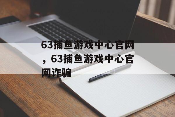 63捕鱼游戏中心官网，63捕鱼游戏中心官网诈骗