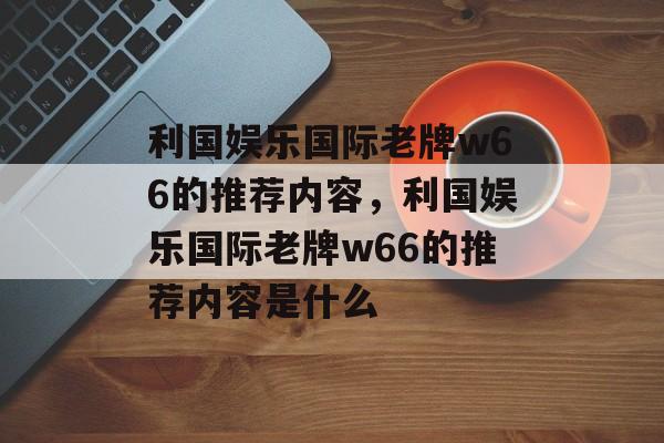 利国娱乐国际老牌w66的推荐内容，利国娱乐国际老牌w66的推荐内容是什么