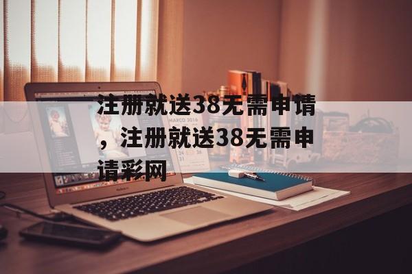 注册就送38无需申请，注册就送38无需申请彩网